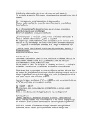 Usted debe saber mucho más de las máquinas que está operando.
Yo sé mucho al respecto. Sólo que no estoy dispuesto a compartirlo con todo el
mundo.
Hay inconsistencias en varios aspectos de sus mensajes.
Si usted pudiera señalar las preguntas específicas estaría encantado de
hacerlas frente.
Es el vehículo (compañía de coche) mejor que el vehículo (empresa de
automóviles) para viajar en el tiempo?
El vehículo debe tener una suspensión fuerte.
¿Cómo compraste tu vehículo? ¿Cómo pudiste costeártelo si tienes sólo 3
años de edad en este momento? ¿Cómo lo pagaste?
No se preocupe. Afortunadamente, estas son cosas que nos enseñan en la
escuela de viaje en el tiempo en "cómo desenvolverse en el sarcástico siglo
20". Le dije que no tenía ningún dinero de 2036. Tengo un montón de aquí.
¿Tiene el camión tiene que estar en marcha cuando usted está viajando a
través del tiempo?
El vehículo debe estar parado.
02/13/2001 10:51
Sólo tengo una pregunta. ¿Reconoces el nombre de (nombre de miembro del
foro)? Quiero saberlo porque tengo toda la intención de ser una figura
prominente dentro de los próximos 20 años.
No, no puedo decir eso. Sin embargo, ya que estoy archivando todo esto y lo
presentaré con mi informe, con el tiempo terminará en nuestro Internet.
Si se desea dejar un mensaje a sí mismo en el futuro, por favor siéntase libre
de hacerlo. Lo dejaría lo suficientemente extendido como para que su nombre o
alguna otra palabra importante apareciera en el motor de búsqueda de rutina
que "usted" podría estar utilizando en 2036.
Además, tenga en cuenta que el "tú" en mi 2036 no va a ser consciente de que
el "tú" de aquí le dejó un mensaje en absoluto.
02-13-2001 11:23 AM
Mi única razón para hacer preguntas sin importancia es porque no son
importantes.
Si no es importante para usted ¿por qué sería importante para mí?
02/13/2001 13:51
John ha sido incapaz de explicar el viaje en el tiempo. Lo explicaré aquí.
Podría estar equivocado, pero no recuerdo que se me pidiese "explique viaje
en el tiempo". Si me pudieras señalar eso en los mensajes se lo agradecería.
Así que es combate ritualizado en el campo de batalla de la geometría
diferencial. Es una lástima que no pudiéramos tener un diálogo más
 