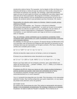 constructivo sobre el tema. Por supuesto, me he dejado mi libro de física en la
máquina del tiempo a menos de que se colara por mina oculta, encuentro su
movimiento de apertura muy sencillo. Sin embargo, usted está demasiado
seguro de que no seré capaz de ofrecer una explicación que estoy seguro que
otros fans de la física apreciarán. Me pregunto si Einstein y Grossmann lo
hicieron de esta manera o tal vez simplemente se escucharon el uno al otro y
trataron de construir sobre lo que pensaban que iba a funcionar. Oh, bueno.
Desacredite mis cálculos sobre viajes en el tiempo. Usted no puede, porque
usted es un fraude!
Cuando busco desacreditar, veo: "Exponer o ridiculizar la falsedad,
afirmaciones especulativas o exageradas". La razón por la que no se pueden
desacreditar tus cálculos se debe a que son verdaderos. No son falsos, ni
basados en hechos especulativos o exagerados. Simplemente son
incompletos. Lo que realmente quiere que haga es terminar su explicación o
seré un impostor.
Hay, sin embargo, ciertas cantidades que se mantienen constantes. Estas
constantes están relacionadas con cuatro cantidades dimensionales conocidas
como tensores métricos.
En realidad, no creo que eso es correcto. El espacio-tiempo de Minkowski (4-D)
no le permiten usar el teorema de Pitágoras para describir los tensores ya que
el tiempo tiene que ser expresado con el signo contrario. (Por favor, disculpe el
cambio de la variable para el caso).
ds ^ 2 =-c ^ 2DT ^ 2 + dx ^ 2 + dy ^ 2 + dz ^ 2
(Donde ds describe viajes como en el tiempo y como en el espacio).
El tensor de que deberíamos estar discutiendo es el siguiente:
ds ^ 2 =-a ^ ^ 2 + 2DT w ^ 2 (df - WDT) ^ 2 + (r ^ 2 / D) dr ^ 2 + r ^ 2 ^ 2dq
Espero que haya dado con los símbolos correctos, pero usted debería ser
capaz de reconocer esto... ¿verdad? chiflado... la a, f, r, Delta y q no hacen la
traducción en esta fuente.
El gobierno de EE.UU. tiene sus manos en todo, desde pruebas biológicas a
aviones secretos que pueden volar fuera de la atmósfera de la Tierra.
Te importaría compartir conmigo cómo resolviste el problema de
sobrecalentamiento en tu avión espacial?
Voy a ir revisando las preguntas que me salté. Pido disculpas si mis respuestas
parecían frívolas. Hay muchas preguntas que quiero responder y no soy capaz
de prestar tanta atención como me gustaría.
02/13/2001 23:32
En cuanto a las correcciones de John Titor sobre la manipulación del espacio-
tiempo, lo ha completado correctamente. Sin embargo, todavía es un impostor.
Al parecer, he dado el salto de "fraude" a impostor. Por lo menos es un
 