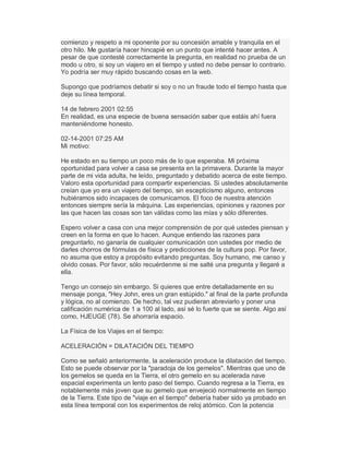 comienzo y respeto a mi oponente por su concesión amable y tranquila en el
otro hilo. Me gustaría hacer hincapié en un punto que intenté hacer antes. A
pesar de que contesté correctamente la pregunta, en realidad no prueba de un
modo u otro, si soy un viajero en el tiempo y usted no debe pensar lo contrario.
Yo podría ser muy rápido buscando cosas en la web.
Supongo que podríamos debatir si soy o no un fraude todo el tiempo hasta que
deje su línea temporal.
14 de febrero 2001 02:55
En realidad, es una especie de buena sensación saber que estáis ahí fuera
manteniéndome honesto.
02-14-2001 07:25 AM
Mi motivo:
He estado en su tiempo un poco más de lo que esperaba. Mi próxima
oportunidad para volver a casa se presenta en la primavera. Durante la mayor
parte de mi vida adulta, he leído, preguntado y debatido acerca de este tiempo.
Valoro esta oportunidad para compartir experiencias. Si ustedes absolutamente
creían que yo era un viajero del tiempo, sin escepticismo alguno, entonces
hubiéramos sido incapaces de comunicarnos. El foco de nuestra atención
entonces siempre sería la máquina. Las experiencias, opiniones y razones por
las que hacen las cosas son tan válidas como las mías y sólo diferentes.
Espero volver a casa con una mejor comprensión de por qué ustedes piensan y
creen en la forma en que lo hacen. Aunque entiendo las razones para
preguntarlo, no ganaría de cualquier comunicación con ustedes por medio de
darles chorros de fórmulas de física y predicciones de la cultura pop. Por favor,
no asuma que estoy a propósito evitando preguntas. Soy humano, me canso y
olvido cosas. Por favor, sólo recuérdenme si me salté una pregunta y llegaré a
ella.
Tengo un consejo sin embargo. Si quieres que entre detalladamente en su
mensaje ponga, "Hey John, eres un gran estúpido." al final de la parte profunda
y lógica, no al comienzo. De hecho, tal vez pudieran abreviarlo y poner una
calificación numérica de 1 a 100 al lado, así sé lo fuerte que se siente. Algo así
como, HJEUGE (78). Se ahorraría espacio.
La Física de los Viajes en el tiempo:
ACELERACIÓN = DILATACIÓN DEL TIEMPO
Como se señaló anteriormente, la aceleración produce la dilatación del tiempo.
Esto se puede observar por la "paradoja de los gemelos". Mientras que uno de
los gemelos se queda en la Tierra, el otro gemelo en su acelerada nave
espacial experimenta un lento paso del tiempo. Cuando regresa a la Tierra, es
notablemente más joven que su gemelo que envejeció normalmente en tiempo
de la Tierra. Este tipo de "viaje en el tiempo" debería haber sido ya probado en
esta línea temporal con los experimentos de reloj atómico. Con la potencia
 