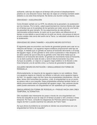 suficiente, este tipo de viajes en el tiempo sólo provee el desplazamiento
práctico en una dirección futura. Este tipo de viajes en el tiempo también están
aislados a una sola línea temporal. No tienes una reunión contigo mismo.
GRAVEDAD = ACELERACIÓN
Como Einstein señaló con su STR, los efectos de la gravedad y la aceleración
son los mismos. Por lo tanto, usted experimentará los mismos efectos del viaje
en el tiempo que en la paradoja de los gemelos por estar cerca de una fuente
de gravedad de gran tamaño. En los experimentos de reloj atómico
mencionados anteriormente, la razón por la que había una diferencia en el
tiempo no era debido a que el reloj en el avión se movía, era porque el reloj en
el pozo estaba más cerca del centro de la Tierra. La velocidad constante no es
la aceleración.
GRAVEDAD DE GRAN TAMAÑO = AGUJERO NEGRO ESTÁTICO
El siguiente paso es encontrar una fuente de gravedad grande para usar en su
máquina del tiempo. Los agujeros negros estáticos proporcionan este tipo de
energía. A medida que un gemelo se acerca al horizonte del evento o el borde
del agujero negro, el otro gemelo lo verá como si pareciera ir más despacio. Él
se dará cuenta de que el reloj de su gemelo corre más lento hasta que se
detiene en el horizonte del evento. El gemelo en movimiento hacia el horizonte,
no se dará cuenta de nada de esto y verá el reloj funcionando muy bien.
Aunque es posible, un viaje en un agujero negro estático no te llevará a otra
línea temporal y es de sentido único. La fuerza de gravedad te aplastaría.
AGUJERO NEGRO EN ROTACIÓN = SINGULARIDAD EN FORMA DE
ROSQUILLA
Afortunadamente, la mayoría de los agujeros negros no son estáticos. Giran.
Los agujeros negros en rotación se refieren a menudo como agujeros negros
de Kerr. Un agujero negro de Kerr tiene dos propiedades interesantes. Una de
ellas, tienen dos horizontes de eventos, y dos, la singularidad no es un punto,
se parece más a una rosquilla. Estas propiedades extrañas también tienen un
efecto pronunciado sobre la gravedad del agujero negro. Hay vectores donde
usted puede acercarse a la singularidad sin ser aplastado por la gravedad.
SINGULARIDAD EN FORMA DE ROSQUILLA = PASAJE HACIA UNA LÍNEA
TEMPORAL ALTERNATIVA
Otro resultado más interesante de pasar a través de una singularidad con
forma de rosquilla es que se viaja en el tiempo al pasar a otro universo o línea
temporal. Por favor, consulte los diagramas de Penrose sobre los agujeros
negros de Kerr o puede examinar los cálculos de Frank Tipler.
Así que ahora el problema se convierte en dónde nos encontramos con una
singularidad en forma de rosquilla?
 