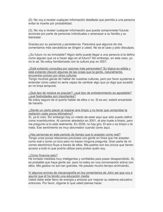 (2). No voy a revelar cualquier información detallada que permita a una persona
evitar la muerte por probabilidad.
(3). No voy a revelar cualquier información que pueda comprometer futuras
acciones por parte de personas individuales o amenazar a su familia y su
bienestar.
Gracias por su paciencia y persistencia. Pareciera que algunos de mis
comentarios más sarcásticos se dirigen a usted. No es el caso y pido disculpas.
¿Su futuro no es inmutable? Algún daño puede llegar a una persona si la defino
como alguien que va a hacer algo en el futuro? Sin embargo, en este caso, yo
no lo sé. No estoy familiarizado con la cultura pop en 2001.
¿Está evitando consultas por razones más personales? Su lógica es sólida y
está evitando discutir algunas de las cosas que la gente, naturalmente,
encuentra curioso por otras culturas.
Tengo muchas ganas de hablar de nuestras culturas, pero por favor ayúdeme a
entender cómo usted no sería capaz de cambiar algo que yo diga que sucedió
en mi línea temporal.
¿Qué tipo de música es popular? ¿qué tipo de entretenimiento es agradable?
¿qué festividades son importantes?
No estoy seguro de si quería hablar de ellos o no. Si es así, estaré encantado
de hacerlo.
¿Siente un cierto placer al respirar aire limpio y no tener que comprobar la
radiación cada pocos kilómetros?
Sí, ya lo creo. Sin embargo hay un miedo de estar aquí que sólo puedo definir
como incertidumbre. Al caminar alrededor en 2001, el aire huele a limpio, pero
me pregunto si lo está realmente. En 2036, no hay gris. El aire o es limpio o te
mata. Ese sentimiento es muy abrumador cuando como aquí.
¿Hay personas en este periodo de tiempo que lo aceptan como real?
Tengo unas pocas relaciones preciosas con gente en línea que me aceptan
como real o como un loco pero no hacen ninguna pregunta. Gran parte de mi
correo electrónico fluye a través de ellos. Mis padres son los únicos que tienen
acceso a todo lo que podría utilizar para probar quién soy.
¿Cómo financia esto?
He tomado medidas muy inteligentes y confiables para pasar desapercibido. Sí,
es probable que haya gente así, pero no estoy en una conversación activa con
ellos. Mis gastos no son tan grandes. He pasado mucho tiempo archivando.
Vi algunos errores de mecanografía en los comentarios de John así que voy a
asumir que él ha tenido una educación media.
Usted debe estar lleno de energía y ansioso por mejorar su sistema educativo
entonces. Por favor, dígame lo que usted planea hacer.
 