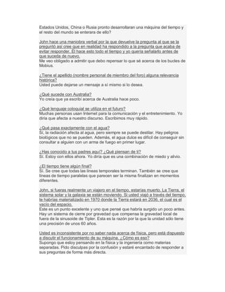 Estados Unidos, China o Rusia pronto desarrollaran una máquina del tiempo y
el resto del mundo se enterara de ello?
John hace una maniobra verbal por la que devuelve la pregunta al que se la
preguntó así cree que en realidad ha respondido a la pregunta que acaba de
evitar responder. Él hace esto todo el tiempo y yo quería señalarlo antes de
que suceda de nuevo.
Me veo obligado a admitir que debo repensar lo que sé acerca de los bucles de
Mobius.
¿Tiene el apellido (nombre personal de miembro del foro) alguna relevancia
histórica?
Usted puede dejarse un mensaje a sí mismo si lo desea.
¿Qué sucede con Australia?
Yo creía que ya escribí acerca de Australia hace poco.
¿Qué lenguaje coloquial se utiliza en el futuro?
Muchas personas usan Internet para la comunicación y el entretenimiento. Yo
diría que afecta a nuestro discurso. Escribimos muy rápido.
¿Qué pasa exactamente con el agua?
Sí, la radiación afecta al agua, pero siempre se puede destilar. Hay peligros
biológicos que no se pueden. Además, el agua dulce es difícil de conseguir sin
consultar a alguien con un arma de fuego en primer lugar.
¿Has conocido a tus padres aquí? ¿Qué piensan de ti?
Sí. Estoy con ellos ahora. Yo diría que es una combinación de miedo y alivio.
¿El tiempo tiene algún final?
Sí. Se cree que todas las líneas temporales terminan. También se cree que
líneas de tiempo paralelas que parecen ser la misma finalizan en momentos
diferentes.
John, si fueras realmente un viajero en el tiempo, estarías muerto. La Tierra, el
sistema solar y la galaxia se están moviendo. Si usted viajó a través del tiempo,
te habrías materializado en 1970 donde la Tierra estará en 2036, el cual es el
vacío del espacio.
Este es un punto excelente y uno que pensé que habría surgido un poco antes.
Hay un sistema de cierre por gravedad que compensa la gravedad local de
fuera de la sinusoide de Tipler. Esta es la razón por la que la unidad sólo tiene
una precisión de unos 60 años.
Usted es inconsistente por no saber nada acerca de física, pero está dispuesto
a discutir el funcionamiento de su máquina. ¿Cómo es eso?
Supongo que estoy pensando en la física y la ingeniería como materias
separadas. Pido disculpas por la confusión y estaré encantado de responder a
sus preguntas de forma más directa.
 