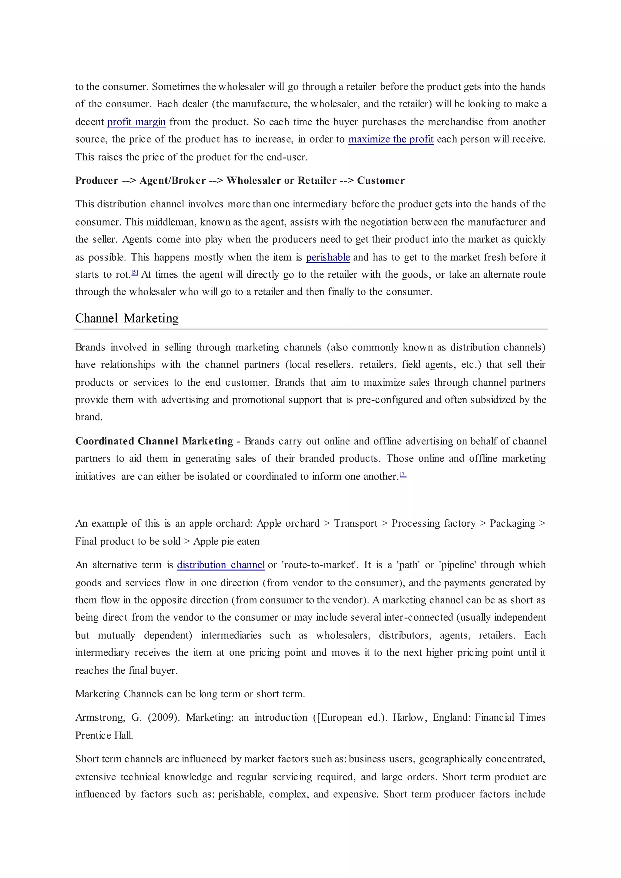 to the consumer. Sometimes the wholesaler will go through a retailer before the product gets into the hands
of the consumer. Each dealer (the manufacture, the wholesaler, and the retailer) will be looking to make a
decent profit margin from the product. So each time the buyer purchases the merchandise from another
source, the price of the product has to increase, in order to maximize the profit each person will receive.
This raises the price of the product for the end-user.
Producer --> Agent/Broker --> Wholesaler or Retailer --> Customer
This distribution channel involves more than one intermediary before the product gets into the hands of the
consumer. This middleman, known as the agent, assists with the negotiation between the manufacturer and
the seller. Agents come into play when the producers need to get their product into the market as quickly
as possible. This happens mostly when the item is perishable and has to get to the market fresh before it
starts to rot.[5]
At times the agent will directly go to the retailer with the goods, or take an alternate route
through the wholesaler who will go to a retailer and then finally to the consumer.
Channel Marketing
Brands involved in selling through marketing channels (also commonly known as distribution channels)
have relationships with the channel partners (local resellers, retailers, field agents, etc.) that sell their
products or services to the end customer. Brands that aim to maximize sales through channel partners
provide them with advertising and promotional support that is pre-configured and often subsidized by the
brand.
Coordinated Channel Marketing - Brands carry out online and offline advertising on behalf of channel
partners to aid them in generating sales of their branded products. Those online and offline marketing
initiatives are can either be isolated or coordinated to inform one another.[7]
An example of this is an apple orchard: Apple orchard > Transport > Processing factory > Packaging >
Final product to be sold > Apple pie eaten
An alternative term is distribution channel or 'route-to-market'. It is a 'path' or 'pipeline' through which
goods and services flow in one direction (from vendor to the consumer), and the payments generated by
them flow in the opposite direction (from consumer to the vendor). A marketing channel can be as short as
being direct from the vendor to the consumer or may include several inter-connected (usually independent
but mutually dependent) intermediaries such as wholesalers, distributors, agents, retailers. Each
intermediary receives the item at one pricing point and moves it to the next higher pricing point until it
reaches the final buyer.
Marketing Channels can be long term or short term.
Armstrong, G. (2009). Marketing: an introduction ([European ed.). Harlow, England: Financial Times
Prentice Hall.
Short term channels are influenced by market factors such as:business users, geographically concentrated,
extensive technical knowledge and regular servicing required, and large orders. Short term product are
influenced by factors such as: perishable, complex, and expensive. Short term producer factors include
 