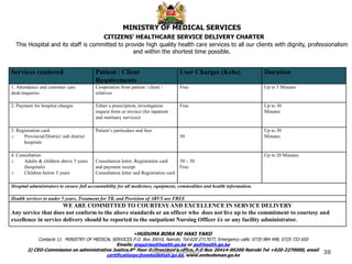 Services rendered Patient / Client
Requirements
User Charges (Kshs) Duration
1. Attendance and customer care
desk/enquiries
Cooperation from patient / client /
relatives
Free Up to 5 Minutes
2. Payment for hospital charges Either a prescription, investigation
request form or invoice (for inpatient
and mortuary services)
Free Up to 30
Minutes
3. Registration card
o Provincial/District /sub district
hospitals
Patient’s particulars and fees
50
Up to 30
Minutes
4. Consultation
o Adults & children above 5 years
(hospitals)
o Children below 5 years
Consultation letter, Registration card
and payment receipt
Consultation letter and Registration card
30 – 50
Free
Up to 20 Minutes
Hospital administrators to ensure full accountability for all medicines, equipment, commodities and health information.
Health services to under 5 years, Treatment for TB, and Provision of ARVS are FREE
WE ARE COMMITTED TO COURTESYAND EXCELLENCE IN SERVICE DELIVERY
Any service that does not conform to the above standards or an officer who does not live up to the commitment to courtesy and
excellence in service delivery should be reported to the outpatient Nursing Officer i/c or any facility administrator.
MINISTRY OF MEDICAL SERVICES
CITIZENS’ HEALTHCARE SERVICE DELIVERY CHARTER
This Hospital and its staff is committed to provide high quality health care services to all our clients with dignity, professionalism
and within the shortest time possible.
•HUDUMA BORA NI HAKI YAKO
Contacts 1): MINISTRY OF MEDICAL SERVICES P.O. Box 30016, Nairobi, Tel:020 2717077, Emergency calls: 0735 984 498, 0725 733 650
Emails: enquiries@health.go.ke or ps@health.go.ke
2) CEO-Commission on administrative Justice,6th floor D/President’s office, P.O Box 20414-00200 Nairobi Tel +020-2270000, email
certificationpc@ombudsman.go.ke, www.ombudsman.go.ke
38
Stephen Mbithuka
 