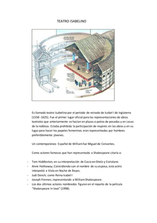 TEATRO ISABELINO
Es llamado teatro Isabelino por el periodo de reinado de Isabel I de Inglaterra
(1558 -1625). Fue el primer lugar oficial para las representaciones de obras
teatrales que anteriormente se hacían en plazas o patios de posadas y en casas
de la nobleza. Estaba prohibida la participación de mujeres en las obras y en su
lugar para hacer los papeles femeninos eran representadas por hombres
preferiblemente jóvenes.
Un contemporáneo Español de Williamfue Miguel de Cervantes.
Como actores famosos que han representado a Shakespeare citaría a:
- Tom Hiddleston; en su interpretación de Casio en Otelo y Coriolano
- Anne Hathaway; Coincidiendo con el nombre de su esposa, esta actriz
interpretó a Viola en Noche de Reyes.
- Judi Dench; como Reina Isabel I
- Joseph Fiennes; representando a WilliamShakespeare.
- Los dos últimos actores nombrados figuran en el reparto de la película
“Shakespeare in love” (1998).
 