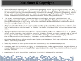 Disclaimer & Copyright
• Please note that this presentation is for informational, knowledge sharing and educational purposes only. Any
comments or statements made herein do not necessarily reflect the views of Huawei. The information is intended
for the recipient's use only and should not be cited, reproduced or distributed to any third party without the prior
consent of the authors. Although great care is taken to ensure accuracy of information neither the author, nor
Huawei can be held responsible for any decision made on the basis of the information cited.
• The content of this presentation is based on information gathered in good faith from both primary and
secondary sources and is believed to be correct at the time of publication. The author can however provide no
guarantee regarding the accuracy of this content and therefore accepts no liability whatsoever for any actions
taken that subsequently prove incorrect.
• The practices listed in the document are provided as is and as guidance and the author and Huawei do not claim
that these comprise the only practices to be followed. The readers are urged to make informed decisions in their
usage.
• The information presented in this presentation is not intended to be, and should not be construed as, an offer to
sell any products or services or a solicitation of an offer to buy any products or services . Any such offer or sale will
be made pursuant to, and the information presented at this meeting is qualified in its entirety by, authorized
offering documents and related disclosure schedules or similar disclosure documentation.
• All logos and brand names belong to their respective owners and we do not claim any relationship or association,
implied or otherwise, with them.
• Use of any materials by virtue of relationships and associations, if any, are mentioned explicitly.
• Author has taken care to attribute all sources for external materials used in this presentation, and any oversight is
regretted. If you, as owner, or as viewer, find any reason to dispute the use of these materials kindly communicate
the same to author.
• Any omissions, in terms of attribution, may be due to an error of author and not intentional.
 