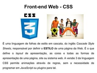 Front-end Web - CSS 
É uma linguagem de folhas de estilo em cascata, do inglês Cascade Style 
Sheets, responsável por definir o ESTILO de uma página da Web. É o que 
define o layout de apresentação, as cores e todas as formas de 
apresentação de uma página, site ou sistema web. A versão 3 da linguagem 
CSS permite animações através de regras, sem a necessidade de 
programar em JavaScript ou plugins para tal. 
 