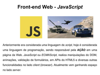 Front-end Web - JavaScript 
Anteriormente era considerada uma linguagem de script, hoje é considerada 
uma linguagem de programação, sendo responsável pela AÇÃO em uma 
página da Web. JavaScript ou ECMAScript, realiza manipulações do DOM, 
animações, validação de formulários, em APIs do HTML5 e diversas outras 
funcionalidades no lado client (browser). Atualmente vem ganhando espaço 
no lado server. 
 