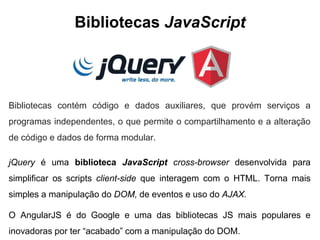 Bibliotecas JavaScript 
Bibliotecas contém código e dados auxiliares, que provém serviços a 
programas independentes, o que permite o compartilhamento e a alteração 
de código e dados de forma modular. 
jQuery é uma biblioteca JavaScript cross-browser desenvolvida para 
simplificar os scripts client-side que interagem com o HTML. Torna mais 
simples a manipulação do DOM, de eventos e uso do AJAX. 
O AngularJS é do Google e uma das bibliotecas JS mais populares e 
inovadoras por ter “acabado” com a manipulação do DOM. 
 