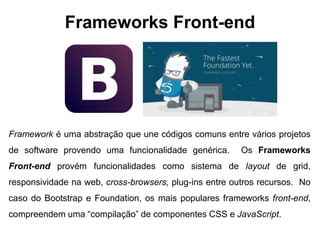 Frameworks Front-end 
Framework é uma abstração que une códigos comuns entre vários projetos 
de software provendo uma funcionalidade genérica. Os Frameworks 
Front-end provém funcionalidades como sistema de layout de grid, 
responsividade na web, cross-browsers, plug-ins entre outros recursos. No 
caso do Bootstrap e Foundation, os mais populares frameworks front-end, 
compreendem uma “compilação” de componentes CSS e JavaScript. 
 