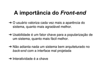 A importância do Front-end 
➔ O usuário valoriza cada vez mais a aparência do 
sistema, quanto mais agradável melhor. 
➔ Usabilidade é um fator chave para a popularização de 
um sistema, quanto mais fácil melhor. 
➔ Não adianta nada um sistema bem arquiteturado no 
back-end com a interface mal projetada 
➔ Interatividade é a chave 
 