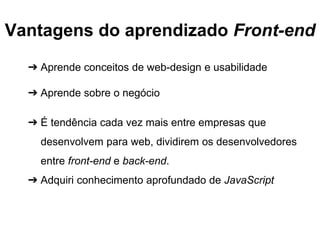 Vantagens do aprendizado Front-end 
➔ Aprende conceitos de web-design e usabilidade 
➔ Aprende sobre o negócio 
➔ É tendência cada vez mais entre empresas que 
desenvolvem para web, dividirem os desenvolvedores 
entre front-end e back-end. 
➔ Adquiri conhecimento aprofundado de JavaScript 
 