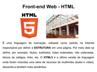 Front-end Web - HTML 
É uma linguagem de marcação, utilizada como padrão na Internet 
responsável por definir a ESTRUTURA em uma página. Por meio dela se 
define, por exemplo, títulos, subtítulos, listas ordenadas, não ordenadas, 
blocos de códigos, links, etc. O HTML5 é a última versão da linguagem 
onde foram incluídos uma série de recursos de multimídia (áudio e vídeo), 
deixando-a também mais semântica. 
 