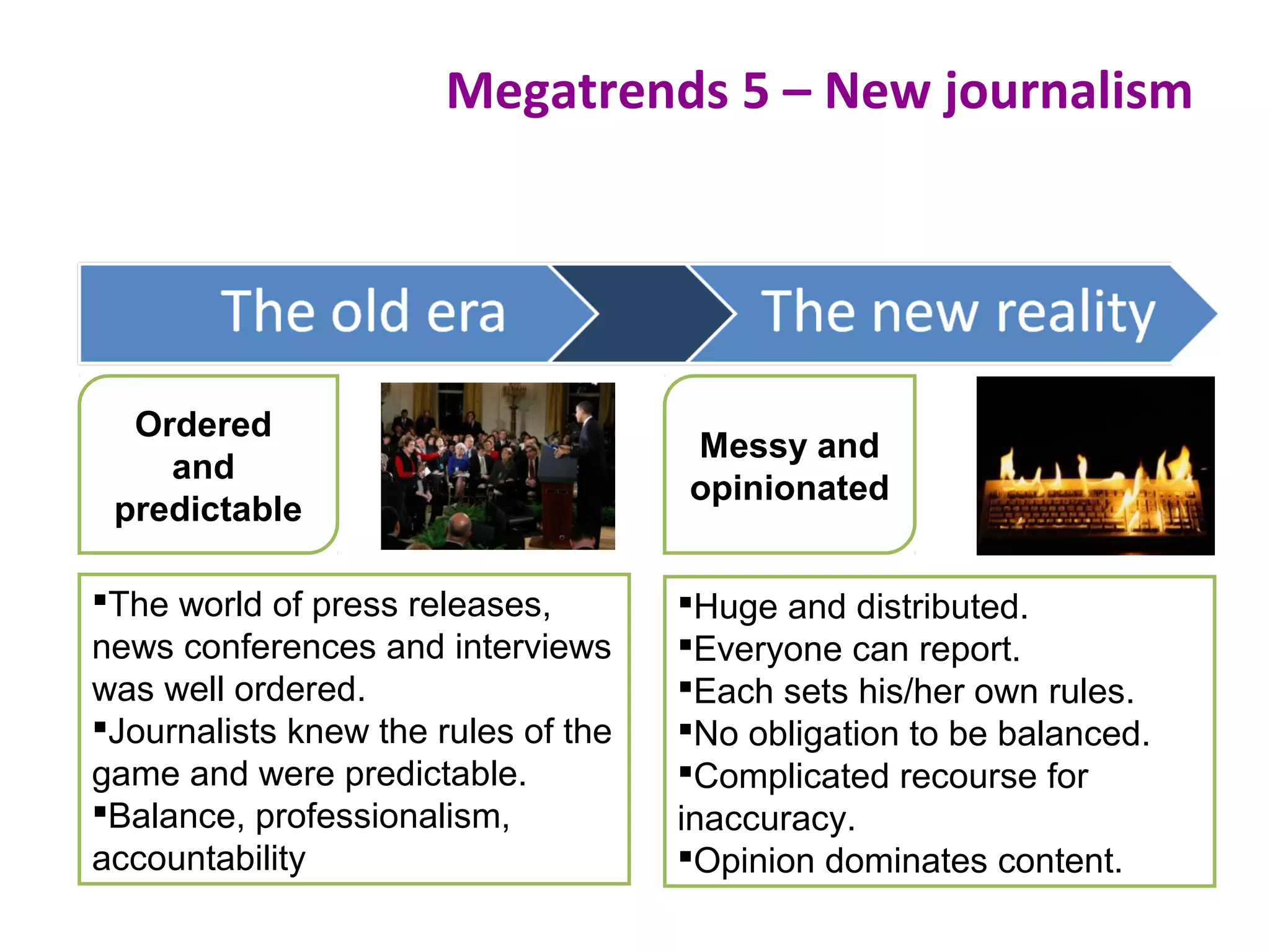 Megatrends 5 – New journalism
Messy and
opinionated
The world of press releases,
news conferences and interviews
was well ordered.
Journalists knew the rules of the
game and were predictable.
Balance, professionalism,
accountability
Huge and distributed.
Everyone can report.
Each sets his/her own rules.
No obligation to be balanced.
Complicated recourse for
inaccuracy.
Opinion dominates content.
Ordered
and
predictable
 
