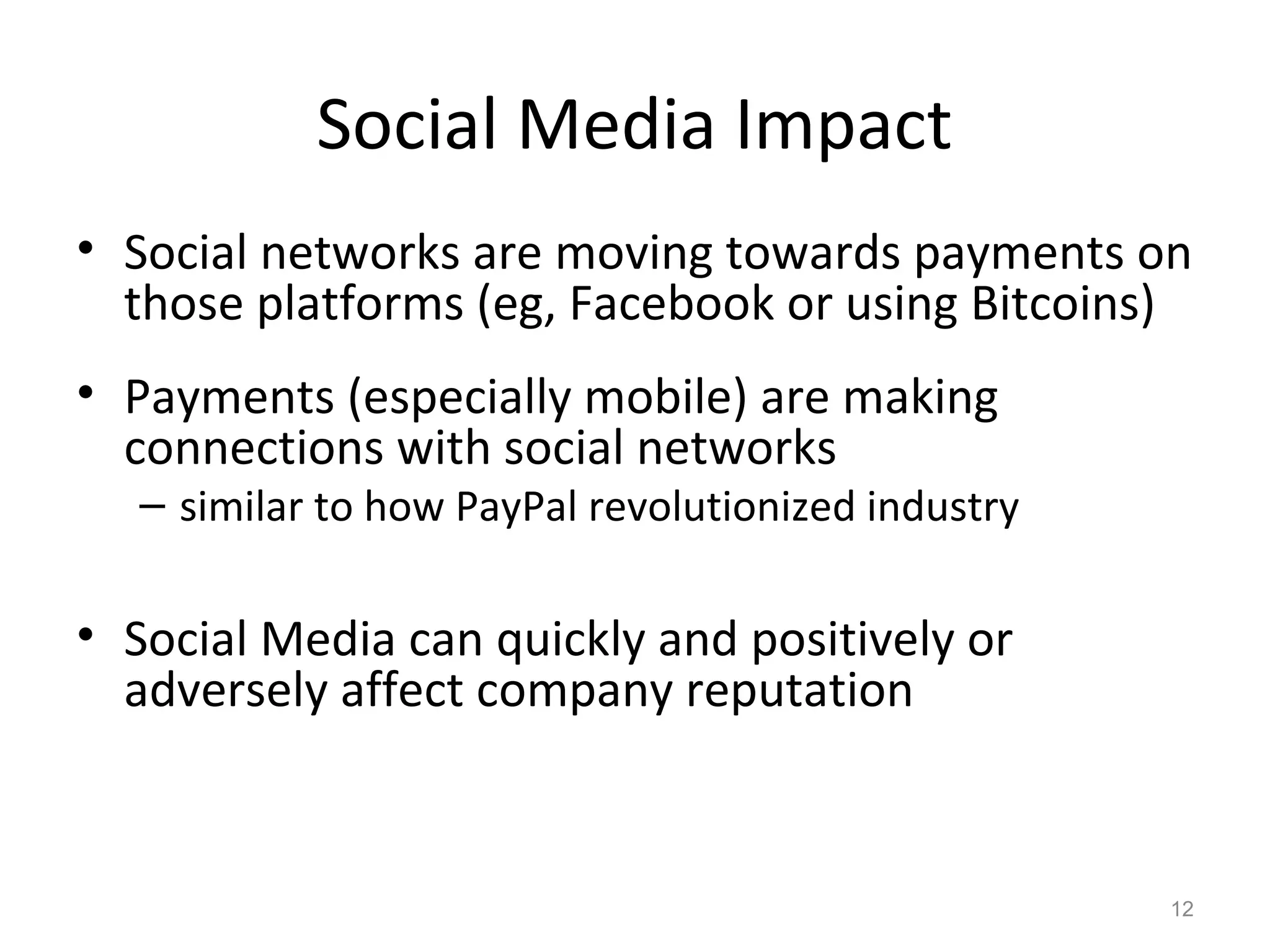 Social Media Impact
• Social networks are moving towards payments on
those platforms (eg, Facebook or using Bitcoins)
• Payments (especially mobile) are making
connections with social networks
– similar to how PayPal revolutionized industry
• Social Media can quickly and positively or
adversely affect company reputation
12
 