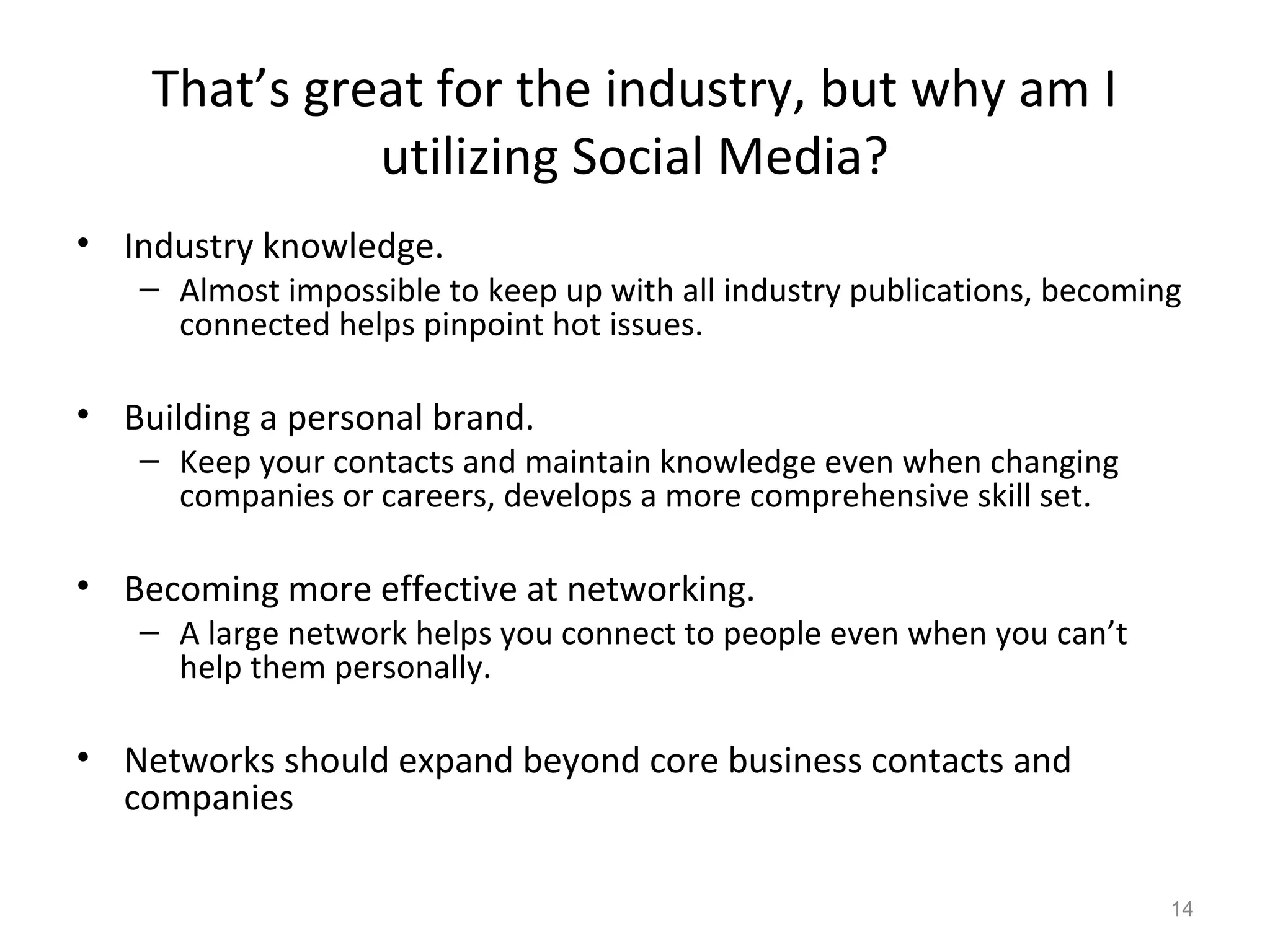 That’s great for the industry, but why am I
utilizing Social Media?
• Industry knowledge.
– Almost impossible to keep up with all industry publications, becoming
connected helps pinpoint hot issues.
• Building a personal brand.
– Keep your contacts and maintain knowledge even when changing
companies or careers, develops a more comprehensive skill set.
• Becoming more effective at networking.
– A large network helps you connect to people even when you can’t
help them personally.
• Networks should expand beyond core business contacts and
companies
14
 