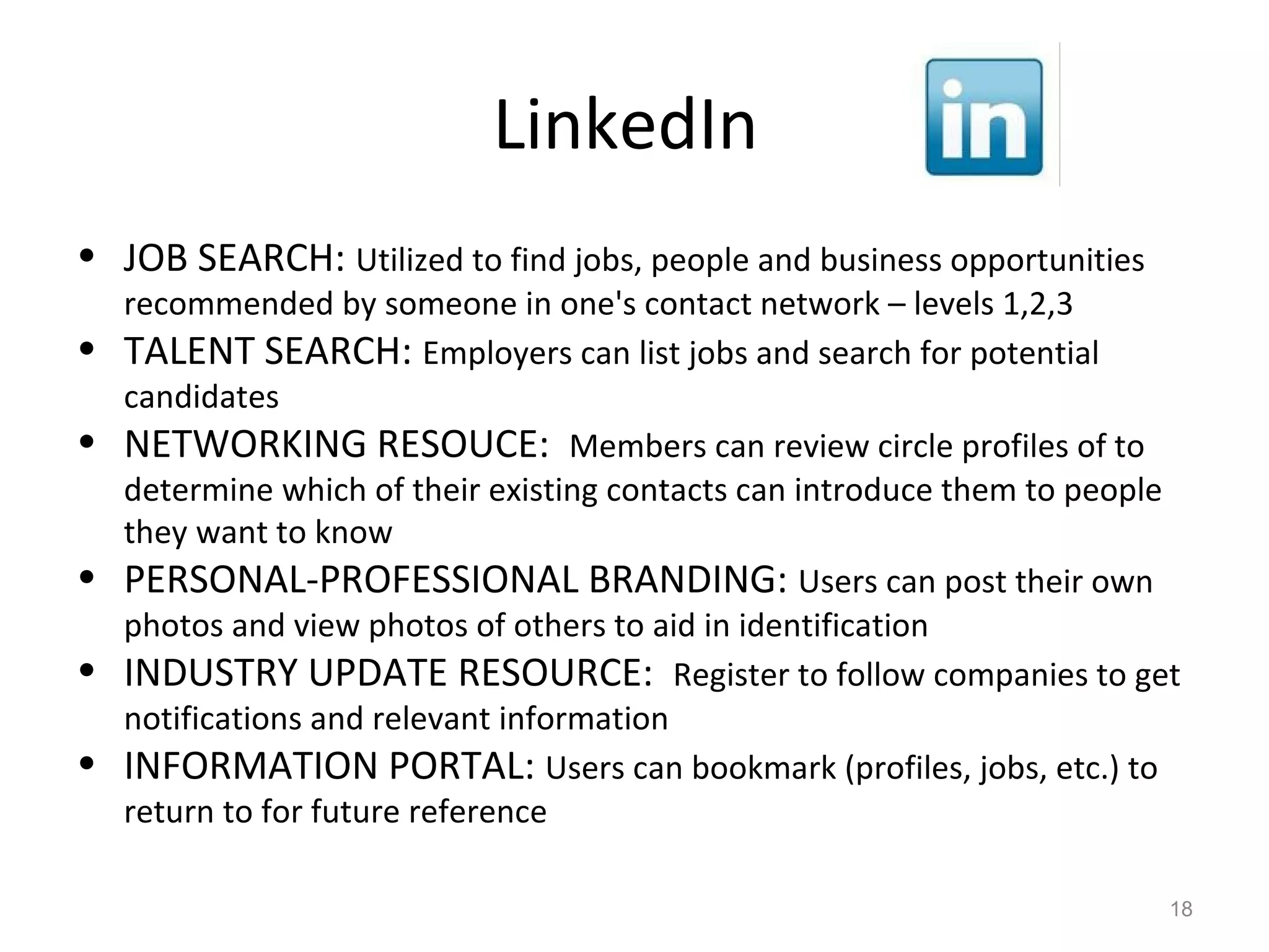 LinkedIn
• JOB SEARCH: Utilized to find jobs, people and business opportunities
recommended by someone in one's contact network – levels 1,2,3
• TALENT SEARCH: Employers can list jobs and search for potential
candidates
• NETWORKING RESOUCE: Members can review circle profiles of to
determine which of their existing contacts can introduce them to people
they want to know
• PERSONAL-PROFESSIONAL BRANDING: Users can post their own
photos and view photos of others to aid in identification
• INDUSTRY UPDATE RESOURCE: Register to follow companies to get
notifications and relevant information
• INFORMATION PORTAL: Users can bookmark (profiles, jobs, etc.) to
return to for future reference
18
 