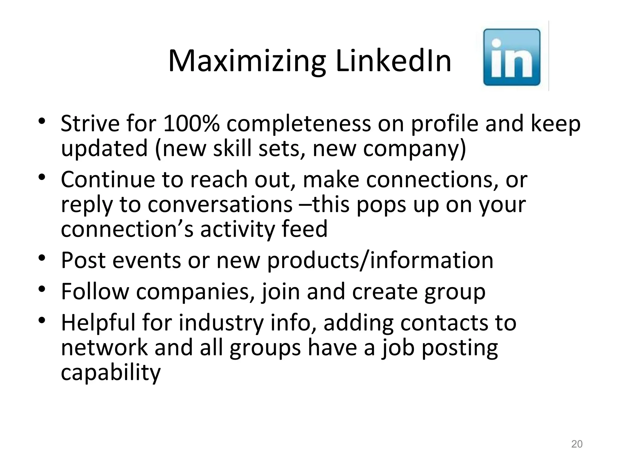 Maximizing LinkedIn
• Strive for 100% completeness on profile and keep
updated (new skill sets, new company)
• Continue to reach out, make connections, or
reply to conversations –this pops up on your
connection’s activity feed
• Post events or new products/information
• Follow companies, join and create group
• Helpful for industry info, adding contacts to
network and all groups have a job posting
capability
20
 