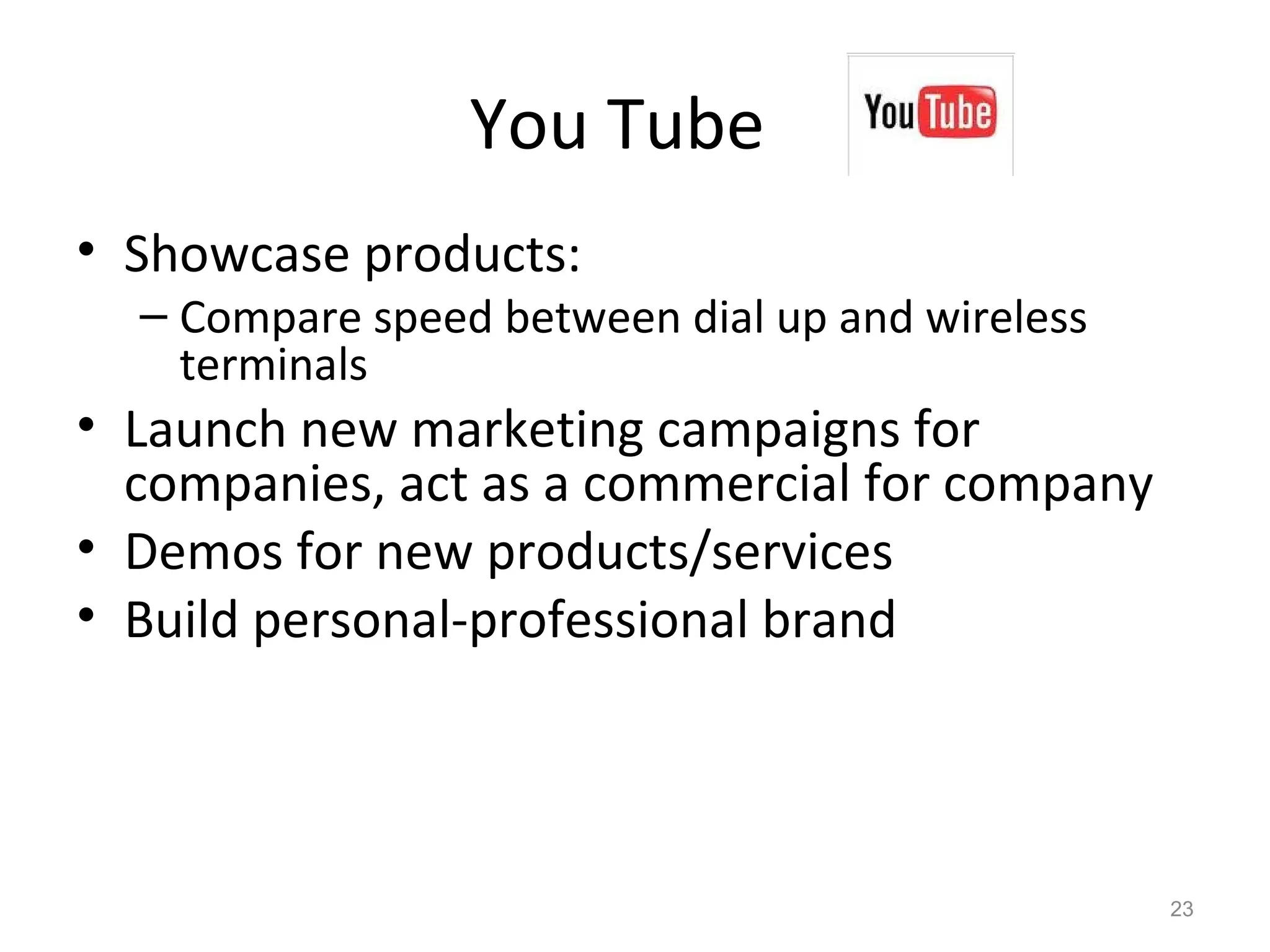 You Tube
• Showcase products:
– Compare speed between dial up and wireless
terminals
• Launch new marketing campaigns for
companies, act as a commercial for company
• Demos for new products/services
• Build personal-professional brand
23
 