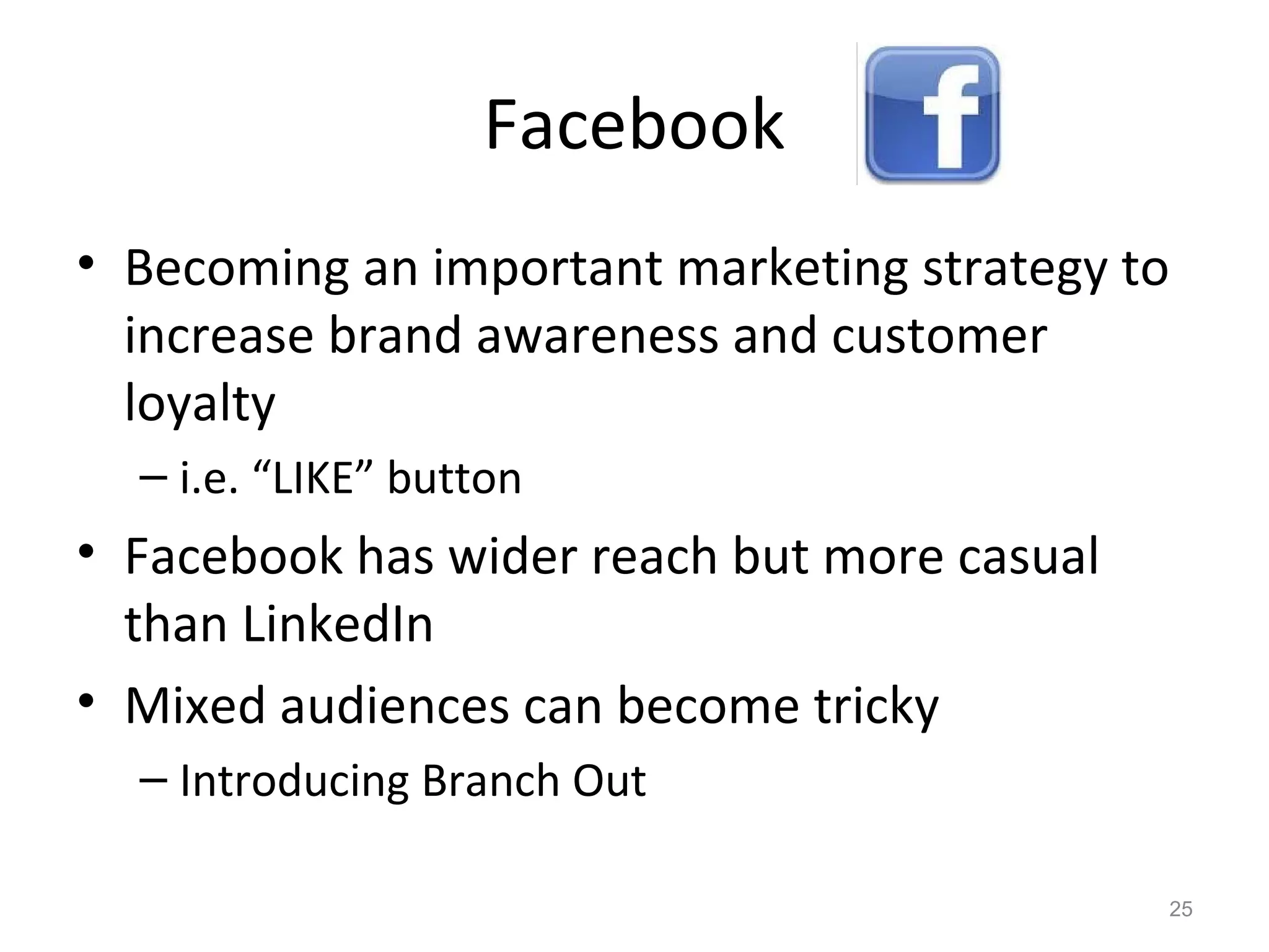 Facebook
• Becoming an important marketing strategy to
increase brand awareness and customer
loyalty
– i.e. “LIKE” button
• Facebook has wider reach but more casual
than LinkedIn
• Mixed audiences can become tricky
– Introducing Branch Out
25
 