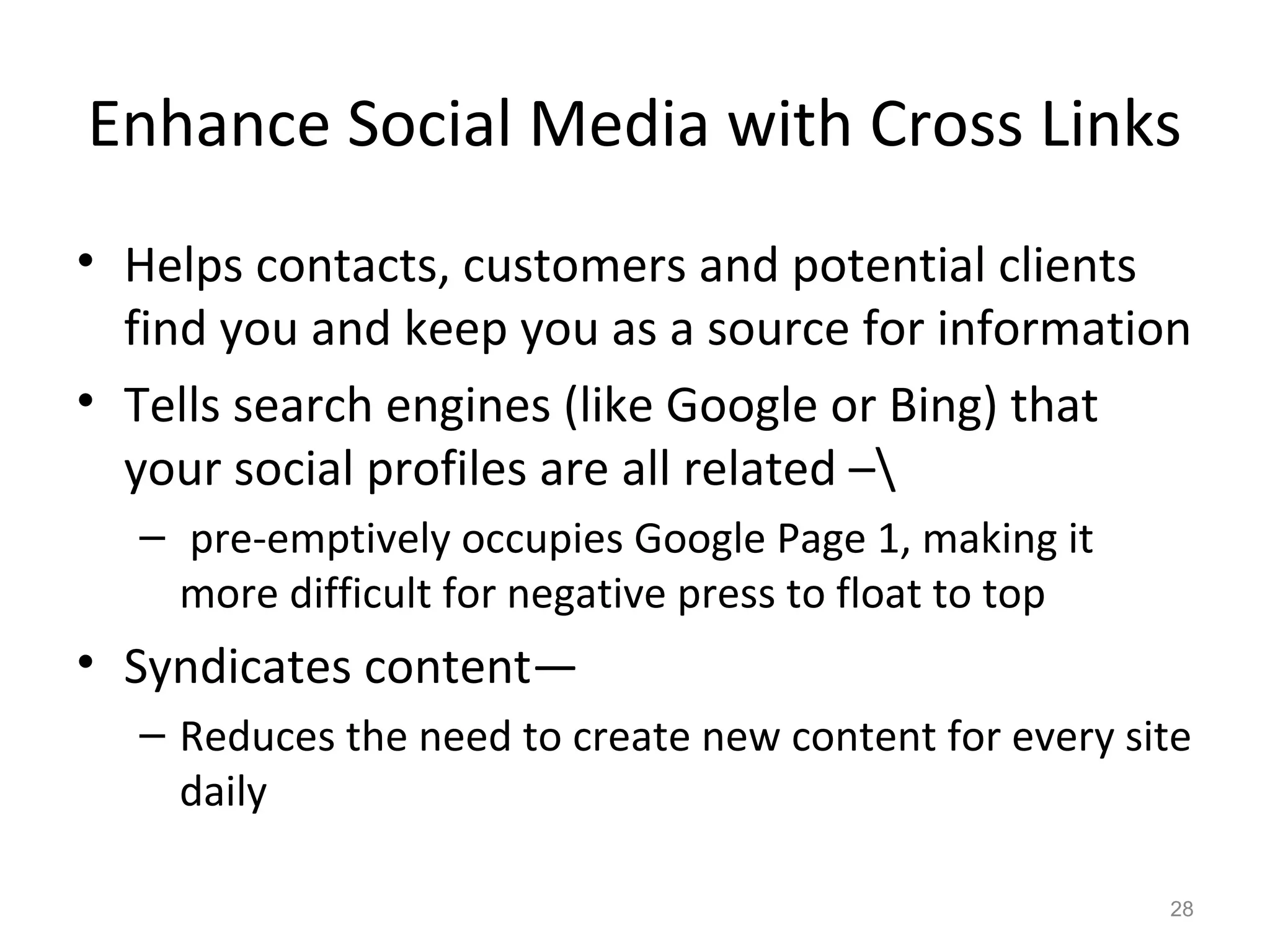 Enhance Social Media with Cross Links
• Helps contacts, customers and potential clients
find you and keep you as a source for information
• Tells search engines (like Google or Bing) that
your social profiles are all related –
– pre-emptively occupies Google Page 1, making it
more difficult for negative press to float to top
• Syndicates content—
– Reduces the need to create new content for every site
daily
28
 