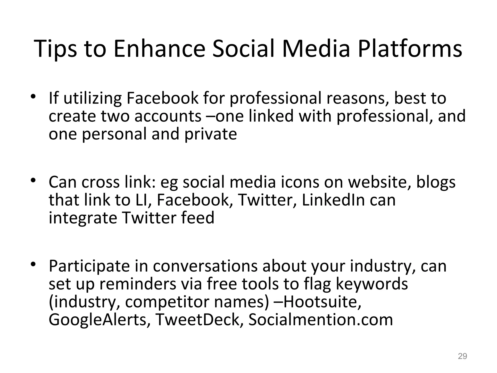 Tips to Enhance Social Media Platforms
• If utilizing Facebook for professional reasons, best to
create two accounts –one linked with professional, and
one personal and private
• Can cross link: eg social media icons on website, blogs
that link to LI, Facebook, Twitter, LinkedIn can
integrate Twitter feed
• Participate in conversations about your industry, can
set up reminders via free tools to flag keywords
(industry, competitor names) –Hootsuite,
GoogleAlerts, TweetDeck, Socialmention.com
29
 