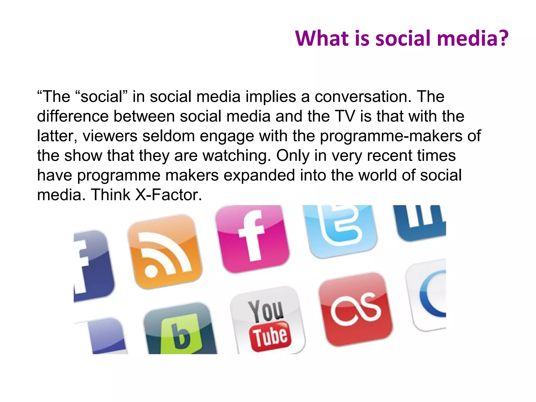 “The “social” in social media implies a conversation. The
difference between social media and the TV is that with the
latter, viewers seldom engage with the programme-makers of
the show that they are watching. Only in very recent times
have programme makers expanded into the world of social
media. Think X-Factor.
What is social media?
 