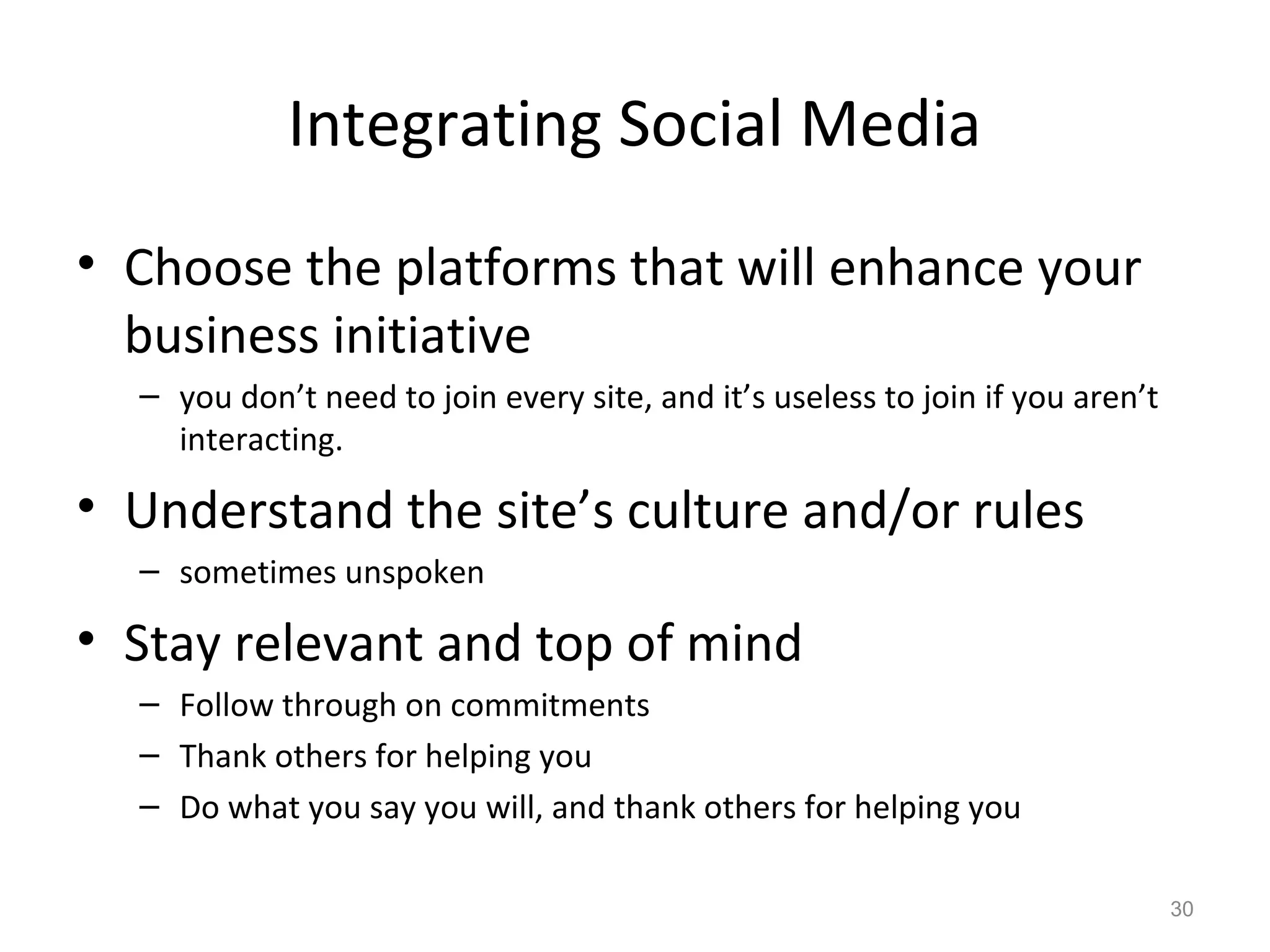 Integrating Social Media
• Choose the platforms that will enhance your
business initiative
– you don’t need to join every site, and it’s useless to join if you aren’t
interacting.
• Understand the site’s culture and/or rules
– sometimes unspoken
• Stay relevant and top of mind
– Follow through on commitments
– Thank others for helping you
– Do what you say you will, and thank others for helping you
30
 
