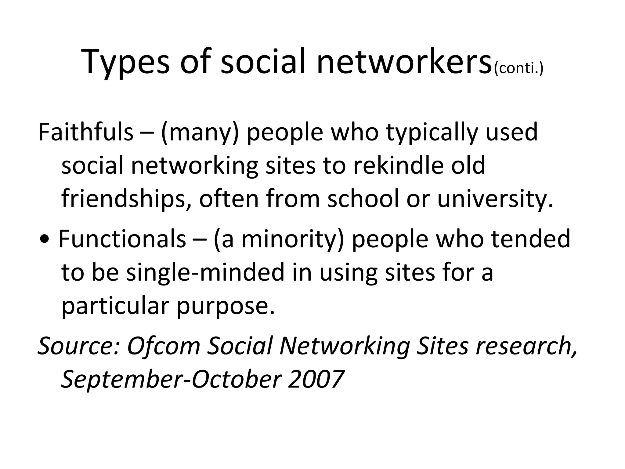 Types of social networkers(conti.)
Faithfuls – (many) people who typically used
social networking sites to rekindle old
friendships, often from school or university.
• Functionals – (a minority) people who tended
to be single-minded in using sites for a
particular purpose.
Source: Ofcom Social Networking Sites research,
September-October 2007
 