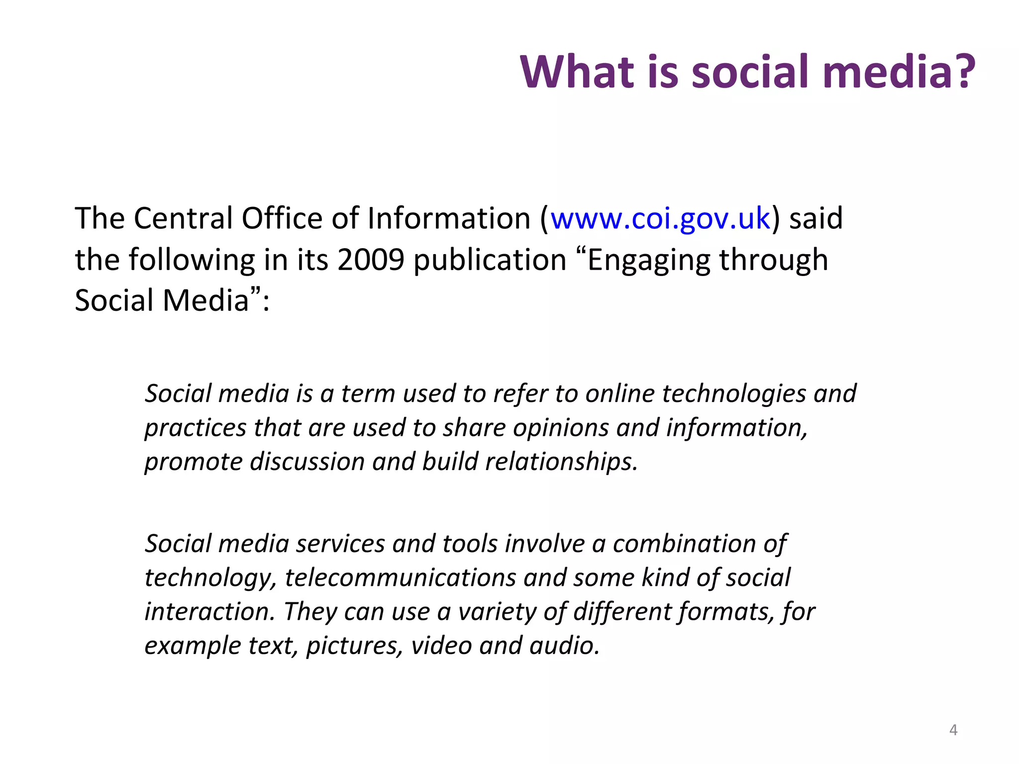 What is social media?
The Central Office of Information (www.coi.gov.uk) said
the following in its 2009 publication “Engaging through
Social Media”:
Social media is a term used to refer to online technologies and
practices that are used to share opinions and information,
promote discussion and build relationships.
Social media services and tools involve a combination of
technology, telecommunications and some kind of social
interaction. They can use a variety of different formats, for
example text, pictures, video and audio.
4
 