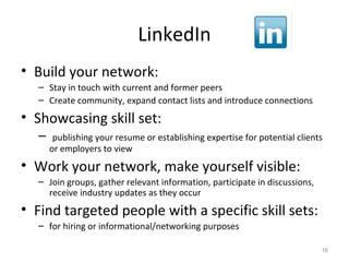 LinkedIn
• Build your network:
– Stay in touch with current and former peers
– Create community, expand contact lists and introduce connections
• Showcasing skill set:
– publishing your resume or establishing expertise for potential clients
or employers to view
• Work your network, make yourself visible:
– Join groups, gather relevant information, participate in discussions,
receive industry updates as they occur
• Find targeted people with a specific skill sets:
– for hiring or informational/networking purposes
16
 
