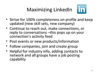 Maximizing LinkedIn
• Strive for 100% completeness on profile and keep
updated (new skill sets, new company)
• Continue to reach out, make connections, or
reply to conversations –this pops up on your
connection’s activity feed
• Post events or new products/information
• Follow companies, join and create group
• Helpful for industry info, adding contacts to
network and all groups have a job posting
capability
20
 
