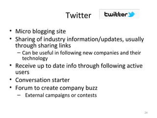 Twitter
• Micro blogging site
• Sharing of industry information/updates, usually
through sharing links
– Can be useful in following new companies and their
technology
• Receive up to date info through following active
users
• Conversation starter
• Forum to create company buzz
– External campaigns or contests
24
 