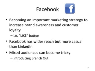 Facebook
• Becoming an important marketing strategy to
increase brand awareness and customer
loyalty
– i.e. “LIKE” button
• Facebook has wider reach but more casual
than LinkedIn
• Mixed audiences can become tricky
– Introducing Branch Out
25
 