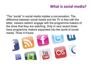“The “social” in social media implies a conversation. The
difference between social media and the TV is that with the
latter, viewers seldom engage with the programme-makers of
the show that they are watching. Only in very recent times
have programme makers expanded into the world of social
media. Think X-Factor.
What is social media?
 