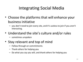 Integrating Social Media
• Choose the platforms that will enhance your
business initiative
– you don’t need to join every site, and it’s useless to join if you aren’t
interacting.
• Understand the site’s culture and/or rules
– sometimes unspoken
• Stay relevant and top of mind
– Follow through on commitments
– Thank others for helping you
– Do what you say you will, and thank others for helping you
30
 