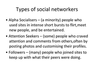 Types of social networkers
• Alpha Socialisers – (a minority) people who
used sites in intense short bursts to flirt,meet
new people, and be entertained.
• Attention Seekers – (some) people who craved
attention and comments from others,often by
posting photos and customising their profiles.
• Followers – (many) people who joined sites to
keep up with what their peers were doing.
 