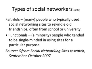 Types of social networkers(conti.)
Faithfuls – (many) people who typically used
social networking sites to rekindle old
friendships, often from school or university.
• Functionals – (a minority) people who tended
to be single-minded in using sites for a
particular purpose.
Source: Ofcom Social Networking Sites research,
September-October 2007
 