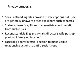 Privacy concerns
• Social networking sites provide privacy options but users
are generally unaware or tend to ignore such concerns
• Stalkers, terrorists, ill-doers, con-artists could benefit
from such issues
• Recent scandals-England :MI-6’s director’s wife puts up
photos of family on facebook.
• Facebook’s controversial decision to make visible
relationship actions to entire social group
 