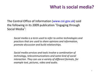 What is social media?
The Central Office of Information (www.coi.gov.uk) said
the following in its 2009 publication “Engaging through
Social Media”:
Social media is a term used to refer to online technologies and
practices that are used to share opinions and information,
promote discussion and build relationships.
Social media services and tools involve a combination of
technology, telecommunications and some kind of social
interaction. They can use a variety of different formats, for
example text, pictures, video and audio.
4
 