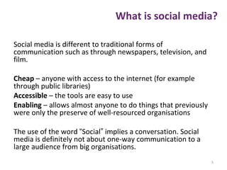 What is social media?
Social media is different to traditional forms of
communication such as through newspapers, television, and
film.
Cheap – anyone with access to the internet (for example
through public libraries)
Accessible – the tools are easy to use
Enabling – allows almost anyone to do things that previously
were only the preserve of well-resourced organisations
The use of the word “Social” implies a conversation. Social
media is definitely not about one-way communication to a
large audience from big organisations.
5
 