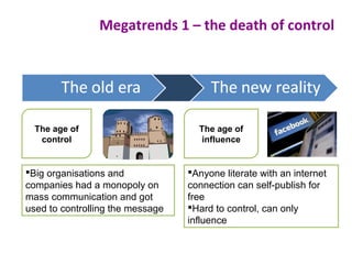 Megatrends 1 – the death of control
The age of
influence
Big organisations and
companies had a monopoly on
mass communication and got
used to controlling the message
Anyone literate with an internet
connection can self-publish for
free
Hard to control, can only
influence
The age of
control
 