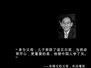 “ 身为父母，儿子荣获了诺贝尔奖，当然非常开心，更重要的是，他替中国人争了光。 ”   —— 朱棣文的父母，朱汝瑾和李静贞 