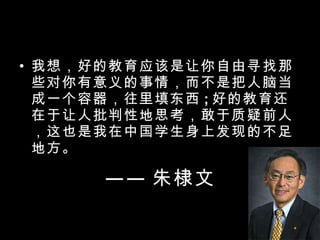 —— 朱棣文 我想，好的教育应该是让你自由寻找那些对你有意义的事情，而不是把人脑当成一个容器，往里填东西 ; 好的教育还在于让人批判性地思考，敢于质疑前人，这也是我在中国学生身上发现的不足地方。 