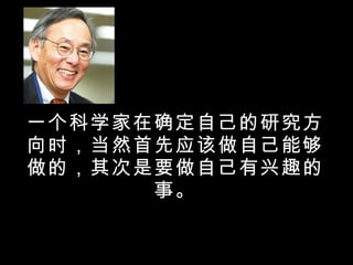 一个科学家在确定自己的研究方向时，当然首先应该做自己能够做的，其次是要做自己有兴趣的事。 