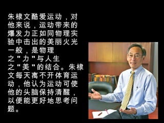 朱棣文酷爱运动，对他来说，运动带来的爆发力正如同物理实验中击出的美丽火光一般，是物理之 " 力 " 与人生之 " 美 " 的结合。朱棣文每天离不开体育运动，他认为运动可使他的头脑保持清醒，以便能更好地思考问题。 