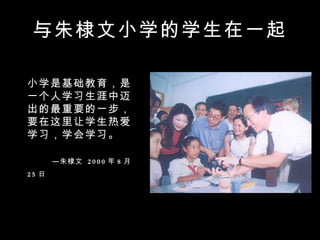 与朱棣文小学的学生在一起 小学是基础教育，是一个人学习生涯中迈出的最重要的一步，要在这里让学生热爱学习，学会学习。 　　　　　　　　　　  —朱棣文  2000 年 8 月 25 日   