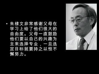 朱棣文非常感谢父母在学习上给了他们很大的自由度。父母一直鼓励他们要以自己的兴趣为主来选择专业，一旦选定目标就要持之以恒不懈努力。 