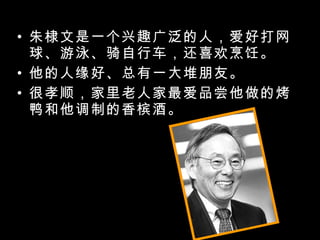 朱棣文是一个兴趣广泛的人，爱好打网球、游泳、骑自行车，还喜欢烹饪。 他的人缘好、总有一大堆朋友。 很孝顺，家里老人家最爱品尝他做的烤鸭和他调制的香槟酒。 