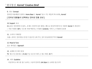 9.  광고   Concept 인터넷   사용패턴은   달라도   Home Base 는   Kornet ‘ 날고   기는   애들의   異口同聲 , Kornet’ [ 인터넷 영웅들이 선택하는 인터넷 전용 코넷 ]   10. Support  요소 關心事는   인터넷에   다   있다 …  문제는   인터넷   접속   방법  –  빠르고   안정적이면서   또   저렴한   Kornet 이   최강자 ! -  가장   저렴한   ISP /  든든한   거대   백본망   /  다양한   Contents  서비스   /  다양한   동호회   11.  소비자   기대반응 共感  –  맞아 !  인터넷을   잘   할   수   있도록   도와   주는   것이   중요하다면   역시 ! Kornet!   12. Mood & Tone 쉽고   재미있는   Approach   13.  표현물   및   제시   일정 TV  광고   및   신문광고   / 8.18( 수 )  오전   중   제시   /  광고   예산   25 억   14.  제작   Guideline 이성적이고   하드한   접근   보다는   그들의   인터넷   Life Style 을   고려한   접근모색 ‘ 한국통신  Kornet’ Creative Brief   1999.8.1 